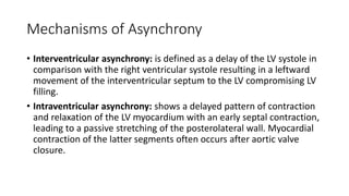 Mechanisms of Asynchrony
• Interventricular asynchrony: is defined as a delay of the LV systole in
comparison with the right ventricular systole resulting in a leftward
movement of the interventricular septum to the LV compromising LV
filling.
• Intraventricular asynchrony: shows a delayed pattern of contraction
and relaxation of the LV myocardium with an early septal contraction,
leading to a passive stretching of the posterolateral wall. Myocardial
contraction of the latter segments often occurs after aortic valve
closure.
 