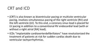 CRT and ICD
• (CRT) is also known as biventricular pacing or multisite ventricular
pacing, involves simultaneous pacing of the right ventricle (RV) and
the left ventricle (LV). To this end, a coronary sinus lead is placed for
LV pacing in addition to a conventional RV endocardial lead (with or
without a right atrial [RA] lead).
• ICDs “implantable cardioverterdefibrillators” have revolutionized the
treatment of patients at risk for sudden cardiac death due to
ventricular tachyarrhythmias.
 