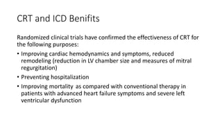 CRT and ICD Benifits
Randomized clinical trials have confirmed the effectiveness of CRT for
the following purposes:
• Improving cardiac hemodynamics and symptoms, reduced
remodeling (reduction in LV chamber size and measures of mitral
regurgitation)
• Preventing hospitalization
• Improving mortality as compared with conventional therapy in
patients with advanced heart failure symptoms and severe left
ventricular dysfunction
 