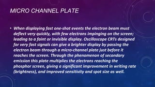MICRO CHANNEL PLATE
• When displaying fast one-shot events the electron beam must
deflect very quickly, with few electrons impinging on the screen;
leading to a faint or invisible display. Oscilloscope CRTs designed
for very fast signals can give a brighter display by passing the
electron beam through a micro-channel plate just before it
reaches the screen. Through the phenomenon of secondary
emission this plate multiplies the electrons reaching the
phosphor screen, giving a significant improvement in writing rate
(brightness), and improved sensitivity and spot size as well.
 