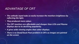 ADVANTAGE OF CRT
• The cathode rayed tube ca easily increase the monitors brightness by
reflecting the light.
• They produced more colour.
• The CRT monitors are affordable and cheaper than LCDs and Plasma
displays due to its declining popularity.
• It gives wide viewing angles than other displays.
• There is no Dead/Stuck Pixel problem in CRTs as images are painted
on the screen
 