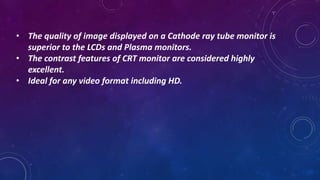 • The quality of image displayed on a Cathode ray tube monitor is
superior to the LCDs and Plasma monitors.
• The contrast features of CRT monitor are considered highly
excellent.
• Ideal for any video format including HD.
 