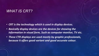 WHAT IS CRT?
• CRT is the technology which is used in display devices.
• Basically display devices are the devices for showing the
information in visual form, Such as computer monitor, TV etc.
• These CTR displays are used mostly by graphic professionals,
because it offers good variant and good accurate colour.
 