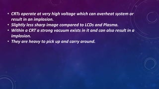 • CRTs operate at very high voltage which can overheat system or
result in an implosion.
• Slightly less sharp image compared to LCDs and Plasma.
• Within a CRT a strong vacuum exists in it and can also result in a
implosion.
• They are heavy to pick up and carry around.
 