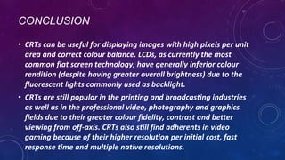 CONCLUSION
• CRTs can be useful for displaying images with high pixels per unit
area and correct colour balance. LCDs, as currently the most
common flat screen technology, have generally inferior colour
rendition (despite having greater overall brightness) due to the
fluorescent lights commonly used as backlight.
• CRTs are still popular in the printing and broadcasting industries
as well as in the professional video, photography and graphics
fields due to their greater colour fidelity, contrast and better
viewing from off-axis. CRTs also still find adherents in video
gaming because of their higher resolution per initial cost, fast
response time and multiple native resolutions.
 