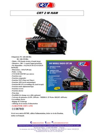  
 
CRT 2 M HAM
 
 
 
 
 
 
 
 
 
 
 
 
 
 
 
 
 
‐Fréquences: TX : 144‐146 Mhz 
RX : 136‐174 Mhz 
- Modes : FM (bande étroite et bande large)
- Mémoires : 200 + 1 canal d’appel prioritaire
- Pas disponibles : 5-6.25-8.33-10-12.5-15-20-25-
30-50 kHz
- Dimensions : 145x47x90 mm
- Poids : 1.2 Kg
- CTCSS/DCS/DTMF (sur micro)
- Fonction scan
- Fonction compander
- Fonction TOT (Time-out-Timer)
- Fonction APO (arrêt automatique)
- Fonction BCLO (verrouillage du canal occupé)
- Fonction mode alphanumérique
- Fonction reverse
- Fonction alarme
- Prise data
- Possibilité de clonage avec câble optionnel
- 3 niveaux de puissance (LOW: 10Watts – MIDDLE: 25 Watts- HIGHT: 60Watts)
-Verrouillage clavier
- Réglage de l’éclairage
- Affichage de la tension d’alimentation
- GARANTIE CRT 2 ANS
Livré avec micro DTMF, câble d’alimentation, étrier et vis de fixation,
notice en français
 