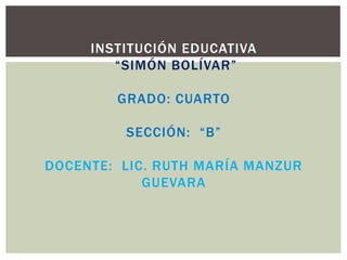 INSTITUCIÓN EDUCATIVA
“SIMÓN BOLÍVAR”
GRADO: CUARTO
SECCIÓN: “B”
DOCENTE: LIC. RUTH MARÍA MANZUR
GUEVARA
 