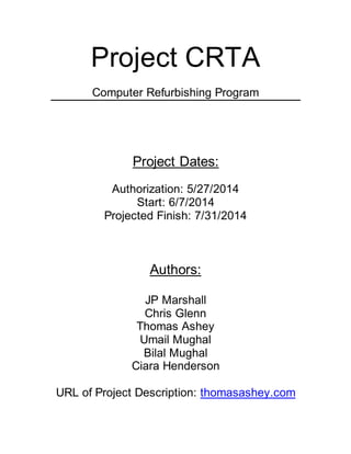 Project CRTA 
Computer Refurbishing Program 
Project Dates: 
Authorization: 5/27/2014 
Start: 6/7/2014 
Projected Finish: 7/31/2014 
Authors: 
JP Marshall 
Chris Glenn 
Thomas Ashey 
Umail Mughal 
Bilal Mughal 
Ciara Henderson 
URL of Project Description: thomasashey.com 
 