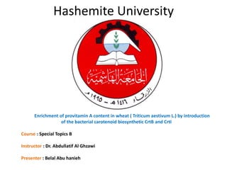 Hashemite University 
Enrichment of provitamin A content in wheat ( Triticum aestivum L.) by introduction 
of the bacterial carotenoid biosynthetic CrtB and CrtI 
Course : Special Topics B 
Instructor : Dr. Abdullatif Al Ghzawi 
Presenter : Belal Abu hanieh 
 
