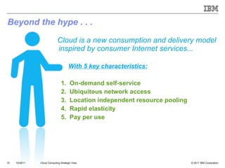 Beyond the hype . . .   Cloud is a new consumption and delivery model inspired by consumer Internet services...   With 5 key characteristics: 1.  On-demand self-service  2.  Ubiquitous network access 3.  Location independent resource pooling 4.  Rapid elasticity 5.  Pay per use Cloud Computing Strategic View 10/28/11 