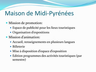 Maison de Midi-Pyrénées
 Mission de promotion:
   Espace de publicité pour les lieux touristiques
   Organisation d’expositions
 Mission d’animation:
   Accueil, renseignements en plusieurs langues
   Billeterie
   Mise à disposition d’espace d’exposition
   Edition programmes des activités touristiques (par
    semestre)
 