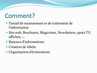 Comment?
 Travail de recensement et de traitement de
    l’information
   Site web, Brochures, Magazines, Newsletters, spots TV,
    affiches, …
   Bureaux d’informations
   Création de labels
   Organisation d’événements
 