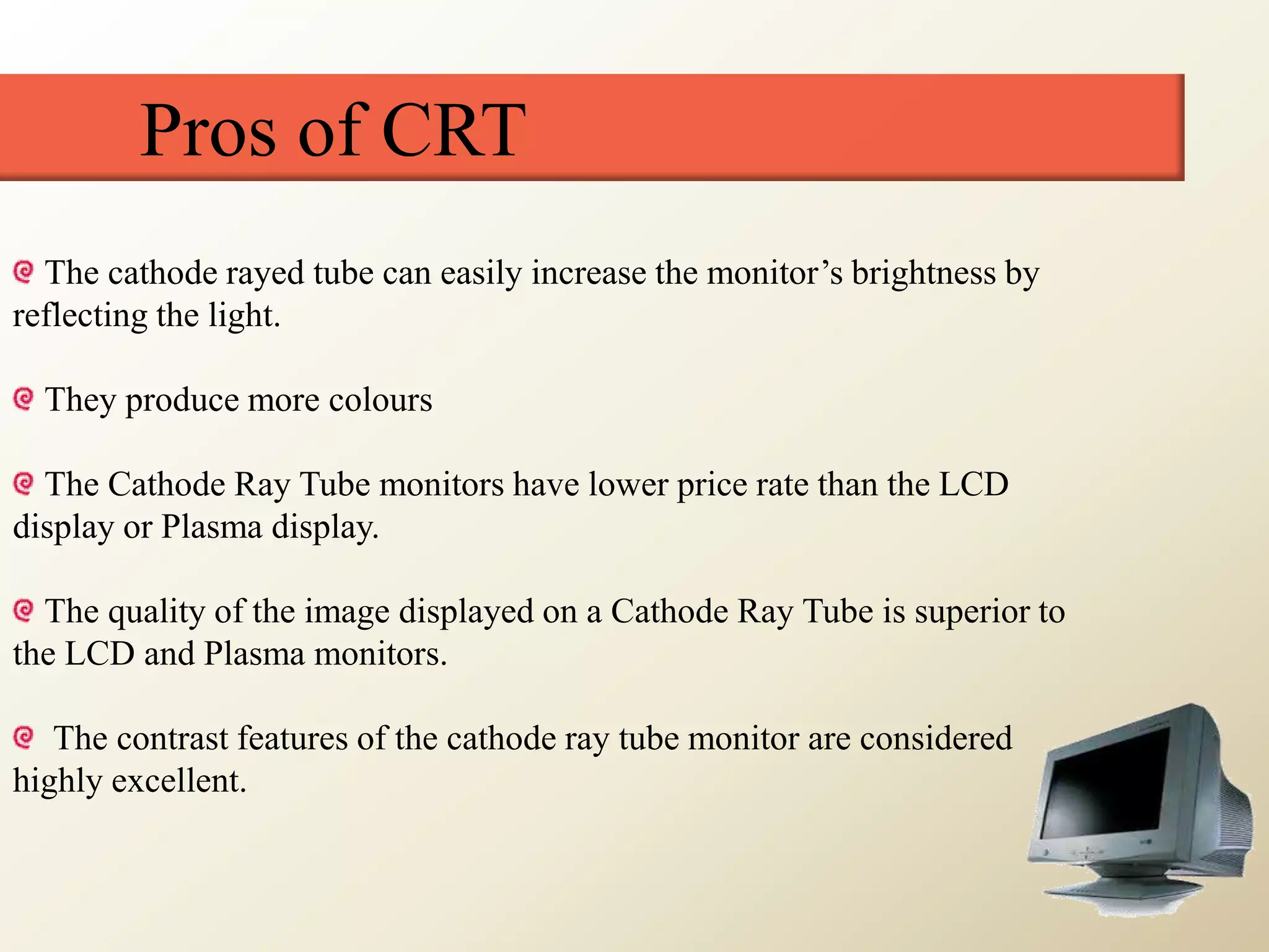 Pros of CRT
The cathode rayed tube can easily increase the monitor’s brightness by
reflecting the light.
They produce more colours
The Cathode Ray Tube monitors have lower price rate than the LCD
display or Plasma display.
The quality of the image displayed on a Cathode Ray Tube is superior to
the LCD and Plasma monitors.
The contrast features of the cathode ray tube monitor are considered
highly excellent.
 