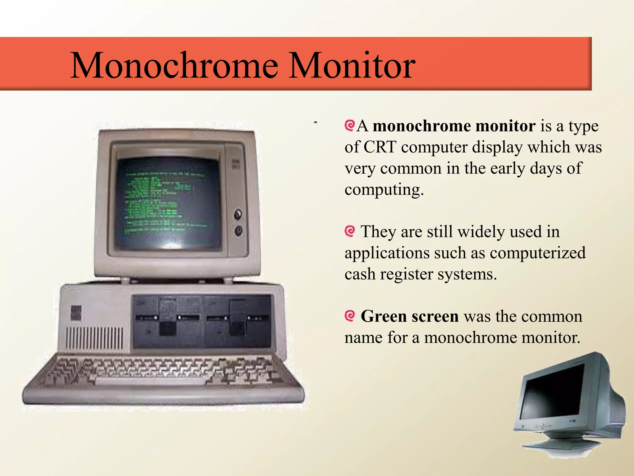 Monochrome Monitor
A monochrome monitor is a type
of CRT computer display which was
very common in the early days of
computing.
They are still widely used in
applications such as computerized
cash register systems.
Green screen was the common
name for a monochrome monitor.
 