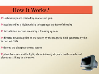 How It Works?
Cathode rays are emitted by an electron gun.
accelerated by a high positive voltage near the face of the tube
forced into a narrow stream by a focusing system
directed toward a point on the screen by the magnetic field generated by the
deflection coils
hit onto the phosphor-coated screen
phosphor emits visible light, whose intensity depends on the number of
electrons striking on the screen
 