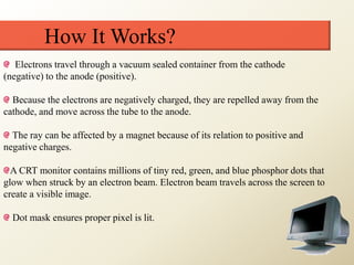 How It Works?
Electrons travel through a vacuum sealed container from the cathode
(negative) to the anode (positive).
Because the electrons are negatively charged, they are repelled away from the
cathode, and move across the tube to the anode.
The ray can be affected by a magnet because of its relation to positive and
negative charges.
A CRT monitor contains millions of tiny red, green, and blue phosphor dots that
glow when struck by an electron beam. Electron beam travels across the screen to
create a visible image.
Dot mask ensures proper pixel is lit.
 