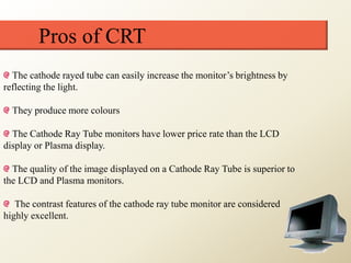 Pros of CRT
The cathode rayed tube can easily increase the monitor’s brightness by
reflecting the light.
They produce more colours
The Cathode Ray Tube monitors have lower price rate than the LCD
display or Plasma display.
The quality of the image displayed on a Cathode Ray Tube is superior to
the LCD and Plasma monitors.
The contrast features of the cathode ray tube monitor are considered
highly excellent.
 