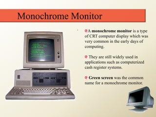 Monochrome Monitor
A monochrome monitor is a type
of CRT computer display which was
very common in the early days of
computing.
They are still widely used in
applications such as computerized
cash register systems.
Green screen was the common
name for a monochrome monitor.
 