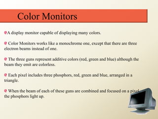 Color Monitors
A display monitor capable of displaying many colors.
Color Monitors works like a monochrome one, except that there are three
electron beams instead of one.
The three guns represent additive colors (red, green and blue) although the
beam they emit are colorless.
Each pixel includes three phosphors, red, green and blue, arranged in a
triangle.
When the beam of each of these guns are combined and focused on a pixel,
the phosphors light up.
 