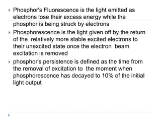 Phosphor's Fluorescence is the light emitted as
electrons lose their excess energy while the
phosphor is being struck by electrons
 Phosphorescence is the light given off by the return
of the relatively more stable excited electrons to
their unexcited state once the electron beam
excitation is removed
 phosphor's persistence is defined as the time from
the removal of excitation to the moment when
phosphorescence has decayed to 10% of the initial
light output
 