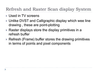 Refresh and Raster Scan display System
 Used in TV screens
 Unlike DVST and Calligraphic display which wee line
drawing , these are point-plotting
 Raster displays store the display primitives in a
refresh buffer
 Refresh (Frame) buffer stores the drawing primitives
in terms of points and pixel components
 