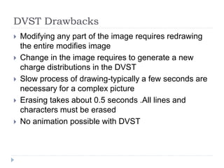 DVST Drawbacks
 Modifying any part of the image requires redrawing
the entire modifies image
 Change in the image requires to generate a new
charge distributions in the DVST
 Slow process of drawing-typically a few seconds are
necessary for a complex picture
 Erasing takes about 0.5 seconds .All lines and
characters must be erased
 No animation possible with DVST
 
