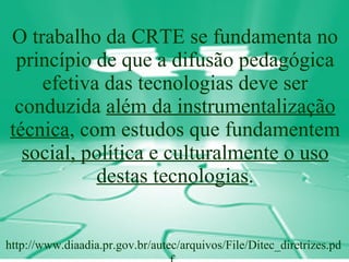 O trabalho da CRTE se fundamenta no princípio de que a difusão pedagógica efetiva das tecnologias deve ser conduzida  além da instrumentalização técnica , com estudos que fundamentem  social, política e culturalmente o uso destas tecnologias . http://www.diaadia.pr.gov.br/autec/arquivos/File/Ditec_diretrizes.pdf  