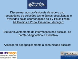 Disseminar aos profissionais da rede o uso pedagógico de soluções tecnológicas pesquisadas e avaliadas pelas coordenações da  TV Paulo Freire, Multimeios e Portal Dia-a-dia Educação ; Efetuar levantamento de informações nas escolas, de caráter diagnóstico e avaliativo; Assessorar pedagogicamente a comunidade escolar; 