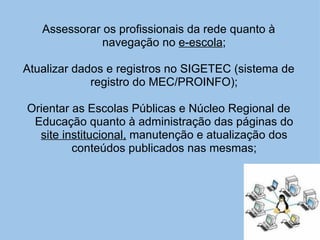 Assessorar os profissionais da rede quanto à navegação no  e-escola ; Atualizar dados e registros no SIGETEC (sistema de registro do MEC/PROINFO); Orientar as Escolas Públicas e Núcleo Regional de Educação quanto à administração das páginas do  site institucional,  manutenção e atualização dos conteúdos publicados nas mesmas; 