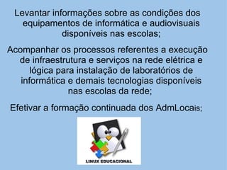 Levantar informações sobre as condições dos equipamentos de informática e audiovisuais disponíveis nas escolas; Acompanhar os processos referentes a execução de infraestrutura e serviços na rede elétrica e lógica para instalação de laboratórios de informática e demais tecnologias disponíveis nas escolas da rede;    Efetivar a formação continuada dos AdmLoca is; 