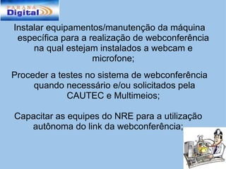 Instalar equipamentos/manutenção da máquina específica para a realização de webconferência na qual estejam instalados a webcam e microfone; Proceder a testes no sistema de webconferência  quando necessário e/ou solicitados pela CAUTEC e Multimeios;   Capacitar as equipes do NRE para a utilização autônoma do link da webconferência; 