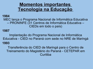 Momentos importantes  Tecnologia na Educação     1984   MEC lança o Programa Nacional de Informática Educativa – PRONINFE (31 Centros de Informática Educativa – CIEDs em todo o país) 1987 Implantação do Programa Nacional de Informática Educativa - CIED no Paraná com sede no NRE de Maringá 1993 Transferência do CIED de Maringá para o Centro de Treinamento do Magistério do Paraná - CETEPAR em Curitiba     