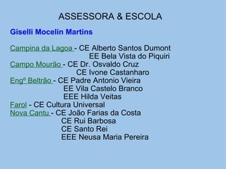ASSESSORA & ESCOLA   Giselli Mocelin Martins   Campina da Lagoa  - CE Alberto Santos Dumont                                       EE Bela Vista do Piquiri Campo Mourão  - CE Dr. Osvaldo Cruz                                 CE Ivone Castanharo Engº Beltrão  - CE Padre Antonio Vieira                           EE Vila Castelo Branco                           EEE Hilda Veitas  Farol  - CE Cultura Universal Nova Cantu  - CE João Farias da Costa                          CE Rui Barbosa                          CE Santo Rei                          EEE Neusa Maria Pereira 