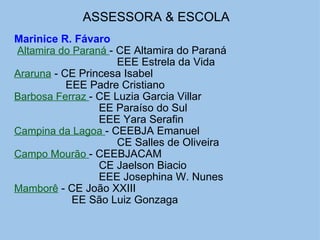 ASSESSORA & ESCOLA   Marinice R. Fávaro   Altamira do Paraná  - CE Altamira do Paraná EEE Estrela da Vida Araruna  - CE Princesa Isabel                   EEE Padre Cristiano Barbosa Ferraz  - CE Luzia Garcia Villar                              EE Paraíso do Sul                              EEE Yara Serafin Campina da Lagoa  - CEEBJA Emanuel                                    CE Salles de Oliveira Campo Mourão  - CEEBJACAM                              CE Jaelson Biacio                              EEE Josephina W. Nunes Mamborê  - CE João XXIII                     EE São Luiz Gonzaga  