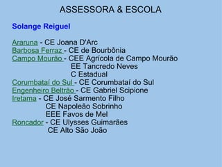 ASSESSORA & ESCOLA   Solange Reiguel   Araruna  - CE Joana D'Arc Barbosa Ferraz  - CE de Bourbônia Campo Mourão  - CEE Agrícola de Campo Mourão                              EE Tancredo Neves                              C Estadual Corumbataí do Sul  - CE Corumbataí do Sul Engenheiro Beltrão  - CE Gabriel Scipione Iretama  - CE José Sarmento Filho                  CE Napoleão Sobrinho                  EEE Favos de Mel Roncador  - CE Ulysses Guimarães                   CE Alto São João                   
