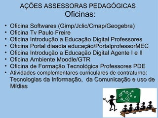 AÇÕES ASSESSORAS PEDAGÓGICAS      Oficinas: Oficina Softwares (Gimp/Jclic/Cmap/Geogebra) Oficina Tv Paulo Freire Oficina Introdução a Educação Digital Professores Oficina Portal diaadia educação/PortalprofessorMEC Oficina Introdução a Educação Digital Agente I e II Oficina Ambiente Moodle/GTR Oficina de Formação Tecnológica Professo r es PDE   Atividades complementares curriculares de contraturno: Tecnologias da Informação,  da Comunicação e uso de Mídias 