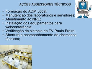 AÇÕES ASSESSORES TÉCNICOS   Formação do ADM Local; Manutenção dos laboratórios e servidores; Atendimento ao NRE; Instalação dos equipamentos para webconferência; Verificação da sintonia da TV Paulo Freire; Abertura e acompanhamento de chamados técnicos; 