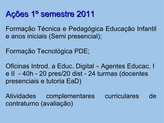 Ações 1º semestre 2011 Formação Técnica e Pedagógica Educação Infantil e anos iniciais (Semi presencial);   Formação Tecnológica PDE;   Oficinas Introd. a Educ. Digital  –  Agentes Educac. I e II  - 40h - 20 pres/20 dist - 24 turmas (docentes presenciais e tutoria EaD) Atividades complementares curriculares de contraturno (avaliação)     