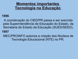 Momentos importantes  Tecnologia na Educação  1996 A coordenação do CIED/PR passa a ser exercida pela Superintendência de Educação do Estado, da Secretaria de Estado da Educação (SUED/SEED). 1997 MEC/PROINFO autoriza a criação dos Núcleos de Tecnologia Educacional (NTE) no PR.  