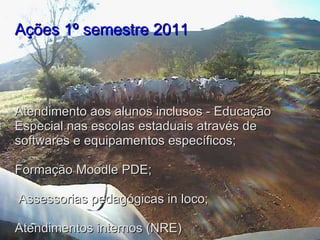 Ações 1º semestre 2011     Atendimento aos alunos inclusos - Educação Especial nas escolas estaduais através de softwares e equipamentos específicos;   Formação Moodle PDE;   Assessorias pedagógicas in loco; Atendimentos internos (NRE)   