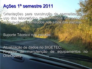 Ações 1º semestre 2011    Orientações para construção da normatização de uso dos laboratórios de informática das escolas e manuteção de conteúdos nos sítios das escolas;   Suporte Técnico nas escolas;   Atualização de dados no SIGETEC; Registro de manutenção de equipamentos no OneOrzero . 