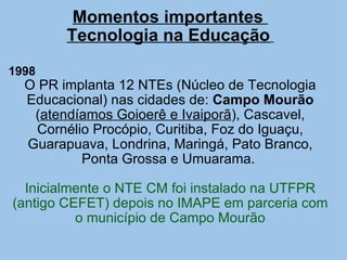 Momentos importantes  Tecnologia na Educação   1998   O PR implanta 12 NTEs (Núcleo de Tecnologia Educacional) nas cidades de:  Campo Mourão  ( atendíamos Goioerê e Ivaiporã ), Cascavel, Cornélio Procópio, Curitiba, Foz do Iguaçu, Guarapuava, Londrina, Maringá, Pato Branco, Ponta Grossa e Umuarama.  Inicialmente o NTE CM foi instalado na UTFPR (antigo CEFET) depois no IMAPE em parceria com o município de Campo Mourão         
