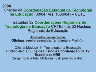2004 Criação da  Coordenação Estadual de Tecnologia na Educação  (30/04 Res. 1636/04) – CETE    Instituídas 32  Coordenações Regionais de Tecnologia na Educação  CRTEs nos 32 Núcleos Regionais da Educação Atividades desenvolvidas Oficinas   semi-presenciais , (ambiente e-ProInfo):   Oficina Modular 1 -  Tecnologia na Educação Público alvo:  Equipe de Ensino e Coordenação da TV Escola dos NRE   Carga horária total 60 horas (32h pres/28 a dist); 