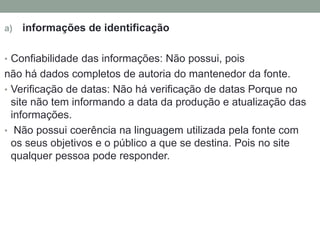 a) informações de identificação 
• Confiabilidade das informações: Não possui, pois 
não há dados completos de autoria do mantenedor da fonte. 
• Verificação de datas: Não há verificação de datas Porque no 
site não tem informando a data da produção e atualização das 
informações. 
• Não possui coerência na linguagem utilizada pela fonte com 
os seus objetivos e o público a que se destina. Pois no site 
qualquer pessoa pode responder. 
 