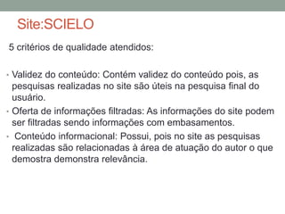 Site:SCIELO 
5 critérios de qualidade atendidos: 
• Validez do conteúdo: Contém validez do conteúdo pois, as 
pesquisas realizadas no site são úteis na pesquisa final do 
usuário. 
• Oferta de informações filtradas: As informações do site podem 
ser filtradas sendo informações com embasamentos. 
• Conteúdo informacional: Possui, pois no site as pesquisas 
realizadas são relacionadas à área de atuação do autor o que 
demostra demonstra relevância. 
 