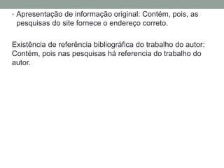 • Apresentação de informação original: Contém, pois, as 
pesquisas do site fornece o endereço correto. 
Existência de referência bibliográfica do trabalho do autor: 
Contém, pois nas pesquisas há referencia do trabalho do 
autor. 
 