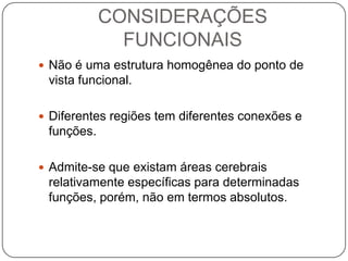 CONSIDERAÇÕES
              FUNCIONAIS
 Não é uma estrutura homogênea do ponto de
 vista funcional.

 Diferentes regiões tem diferentes conexões e
 funções.

 Admite-se que existam áreas cerebrais
 relativamente específicas para determinadas
 funções, porém, não em termos absolutos.
 