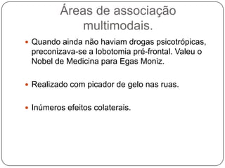 Áreas de associação
             multimodais.
 Quando ainda não haviam drogas psicotrópicas,
 preconizava-se a lobotomia pré-frontal. Valeu o
 Nobel de Medicina para Egas Moniz.

 Realizado com picador de gelo nas ruas.


 Inúmeros efeitos colaterais.
 