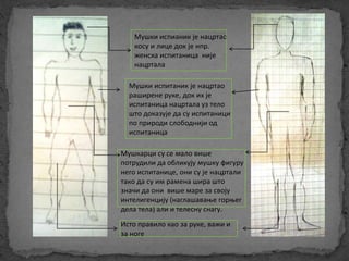 Мушки испианик је нацртао 
косу и лице док је нпр. 
женска испитаница није 
нацртала 
Мушки испитаник је нацртао 
раширене руке, док их је 
испитаница нацртала уз тело 
што доказује да су испитаници 
по природи слободнији од 
испитаница 
Мушкарци су се мало више 
потрудили да обликују мушку фигуру 
него испитанице, они су је нацртали 
тако да су им рамена шира што 
значи да они више маре за своју 
интелигенцију (наглашавање горњег 
дела тела) али и телесну снагу. 
Исто правило као за руке, важи и 
за ноге 
 