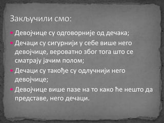  Девојчице су одговорније од дечака; 
 Дечаци су сигурнији у себе више него 
девојчице, вероватно због тога што се 
сматрају јачим полом; 
 Дечаци су такође су одлучнији него 
девојчице; 
 Девојчице више пазе на то како ће нешто да 
представе, него дечаци. 
 